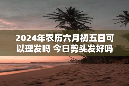 2025年农历六月初五日可以理发吗 今日剪头发好吗