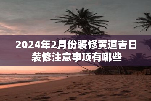 2025年2月份装修黄道吉日 装修注意事项有哪些 2025年2月份装修黄道吉日 装修注意事项有哪些