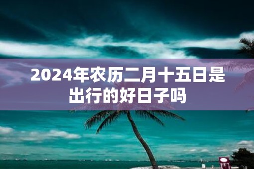 2025年农历二月十五日是出行的好日子吗