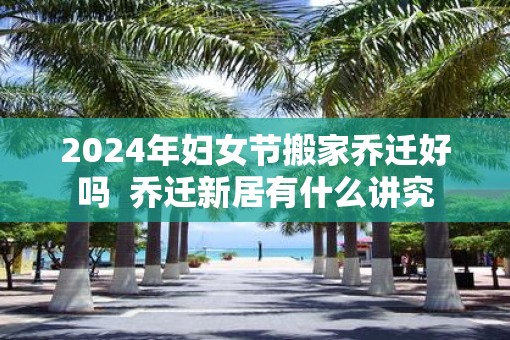 2025年妇女节搬家乔迁好吗  乔迁新居有什么讲究