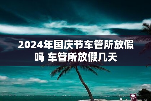 2025年国庆节车管所放假吗 车管所放假几天