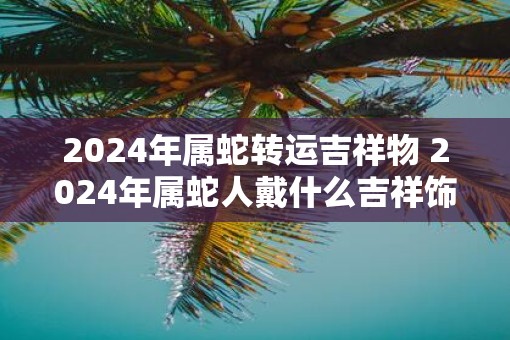 2025年属蛇转运吉祥物 2025年属蛇人戴什么吉祥饰品好