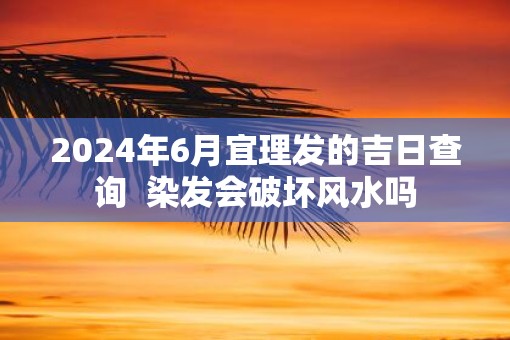 2025年6月宜理发的吉日查询  染发会破坏风水吗