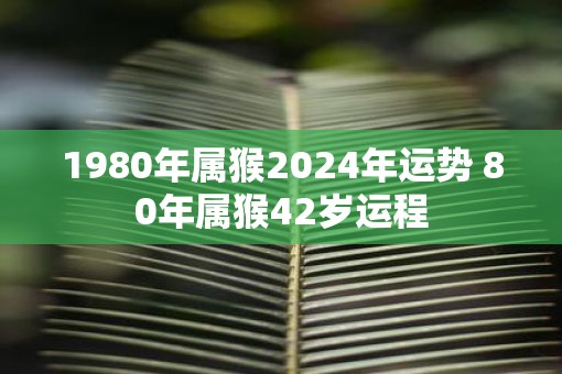 1980年属猴2025年运势 80年属猴42岁运程