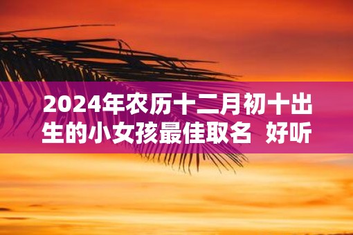 2025年农历十二月初十出生的小女孩最佳取名  好听可爱的名字