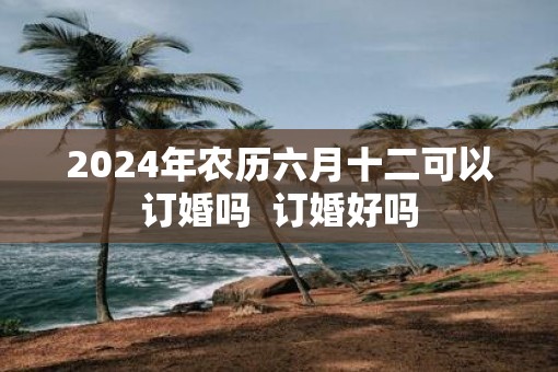 2025年农历六月十二可以订婚吗  订婚好吗