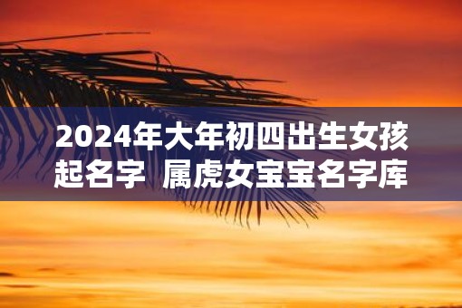 2025年大年初四出生女孩起名字 属虎女宝宝名字库 2025年大年初四出生女孩起名字 属虎女宝宝名字库