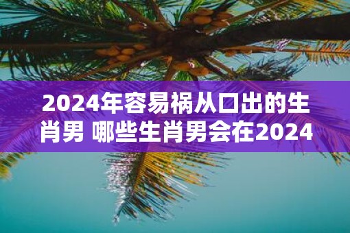 2025年容易祸从口出的生肖男 哪些生肖男会在2025年容易祸从口出