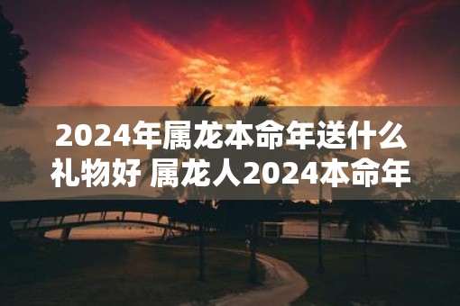2025年属龙本命年送什么礼物好 属龙人2025本命年送礼指南