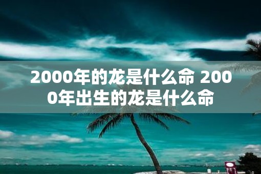 2000年的龙是什么命 2000年出生的龙是什么命