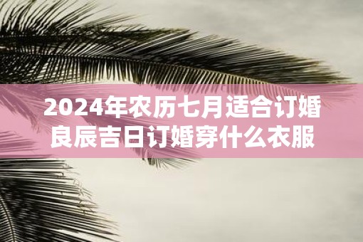 2025年农历七月适合订婚良辰吉日订婚穿什么衣服