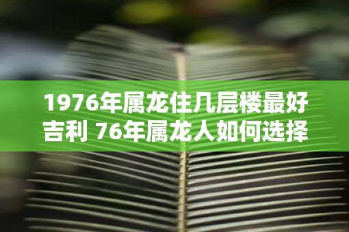 1976年属龙住几层楼最好吉利 76年属龙人如何选择楼层