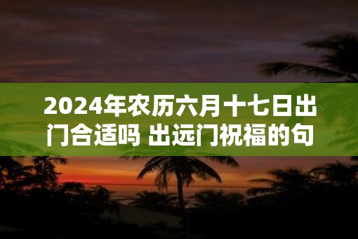 2025年农历六月十七日出门合适吗 出远门祝福的句子