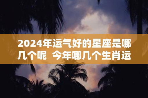 2025年运气好的星座是哪几个呢  今年哪几个生肖运气好