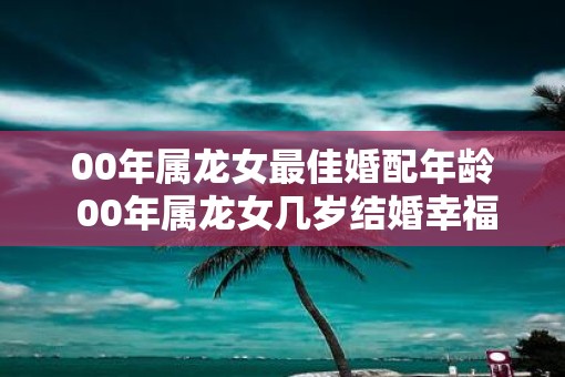 00年属龙女最佳婚配年龄 00年属龙女几岁结婚幸福