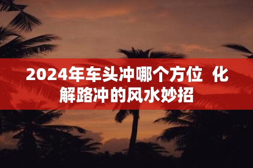 2025年车头冲哪个方位  化解路冲的风水妙招