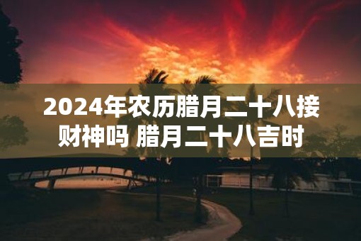 2025年农历腊月二十八接财神吗 腊月二十八吉时