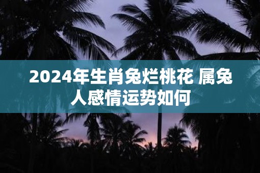 2025年生肖兔烂桃花 属兔人感情运势如何