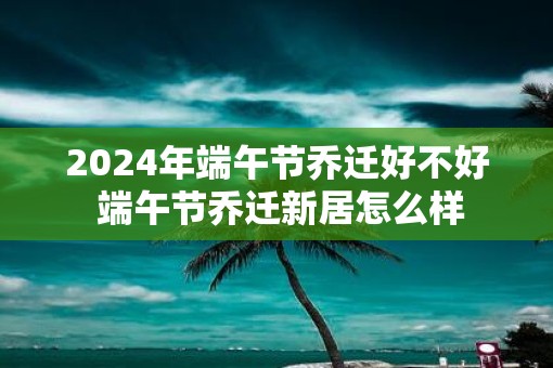2025年端午节乔迁好不好 端午节乔迁新居怎么样