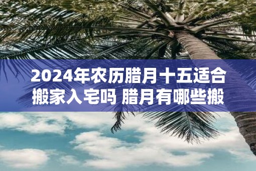 2025年农历腊月十五适合搬家入宅吗 腊月有哪些搬家吉日