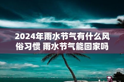 2025年雨水节气有什么风俗习惯 雨水节气能回家吗