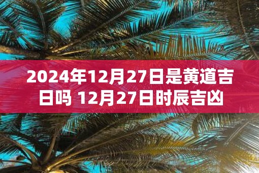 2025年12月27日是黄道吉日吗 12月27日时辰吉凶