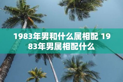 1983年男和什么属相配 1983年男属相配什么