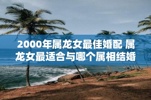 2000年属龙女最佳婚配 属龙女最适合与哪个属相结婚