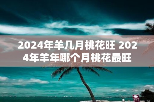 2025年羊几月桃花旺 2025年羊年哪个月桃花最旺