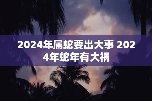 2025年属蛇要出大事 2025年蛇年有大祸
