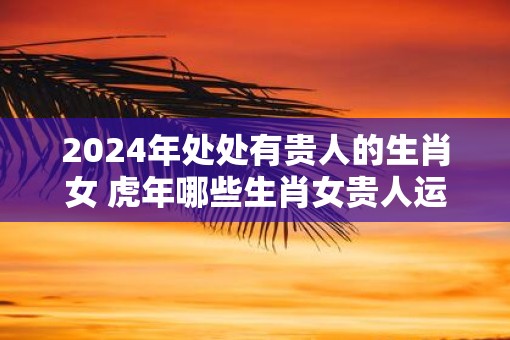 2025年处处有贵人的生肖女 虎年哪些生肖女贵人运最旺