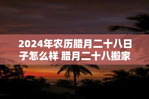 2025年农历腊月二十八日子怎么样 腊月二十八搬家是吉日