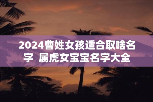 2025曹姓女孩适合取啥名字 属虎女宝宝名字大全 2025曹姓女孩适合取啥名字 属虎女宝宝名字大全