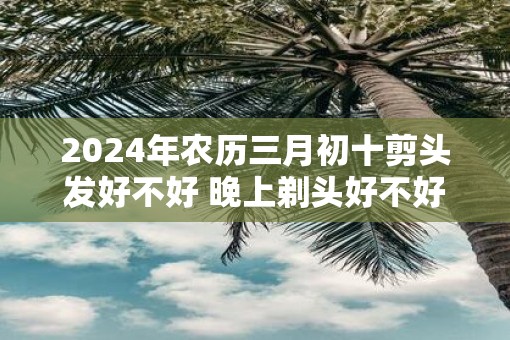 2025年农历三月初十剪头发好不好 晚上剃头好不好