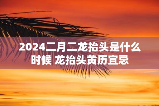 2025二月二龙抬头是什么时候 龙抬头黄历宜忌