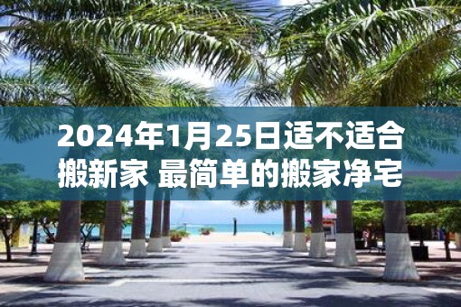 2025年1月25日适不适合搬新家 最简单的搬家净宅方法