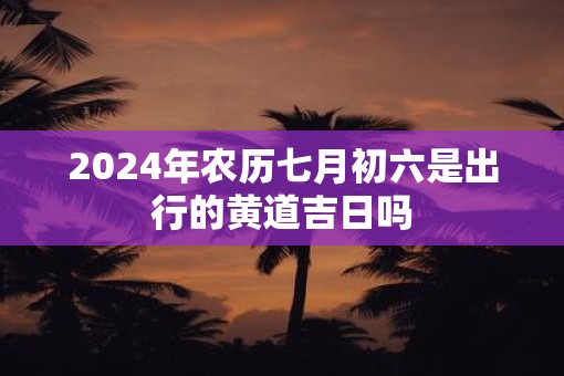 2025年农历七月初六是出行的黄道吉日吗