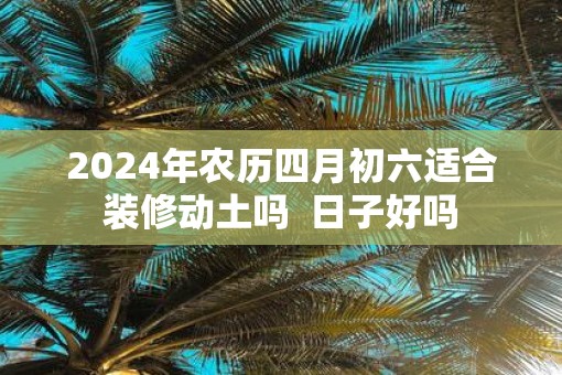 2025年农历四月初六适合装修动土吗  日子好吗