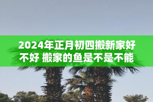 2025年正月初四搬新家好不好 搬家的鱼是不是不能杀
