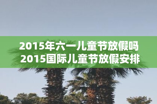 2015年六一儿童节放假吗 2015国际儿童节放假安排表