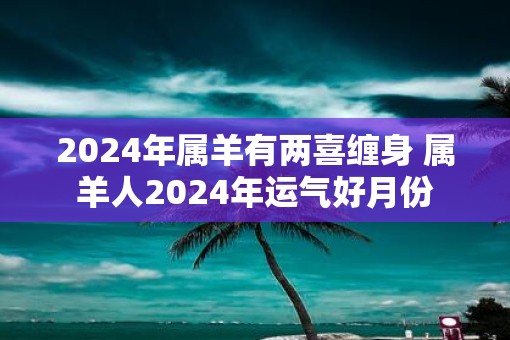 2025年属羊有两喜缠身 属羊人2025年运气好月份