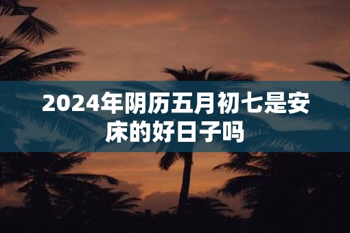 2025年阴历五月初七是安床的好日子吗