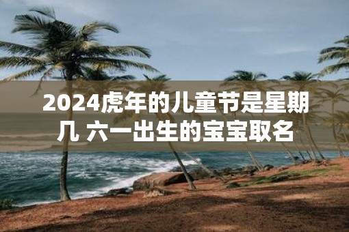2025虎年的儿童节是星期几 六一出生的宝宝取名