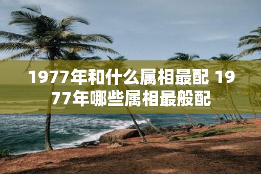 1977年和什么属相最配 1977年哪些属相最般配