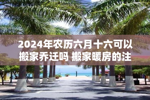 2025年农历六月十六可以搬家乔迁吗 搬家暖房的注意事项