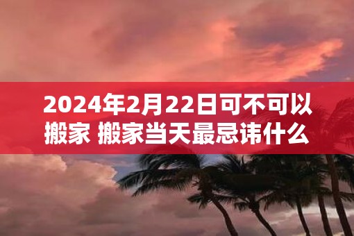 2025年2月22日可不可以搬家 搬家当天最忌讳什么