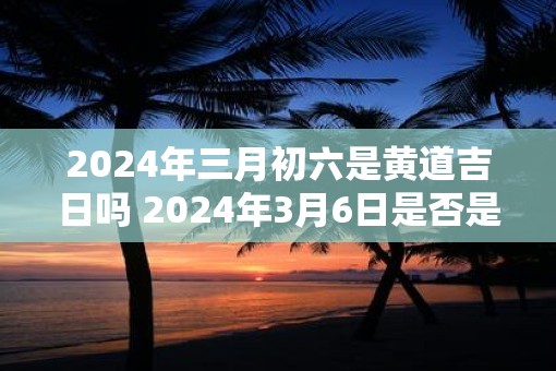 2025年三月初六是黄道吉日吗 2025年3月6日是否是黄道吉日
