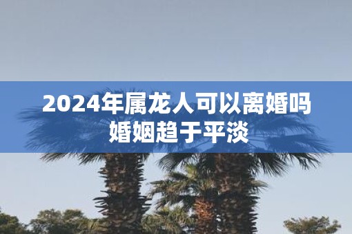 2025年属龙人可以离婚吗 婚姻趋于平淡