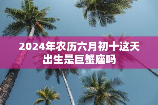 2025年农历六月初十这天出生是巨蟹座吗