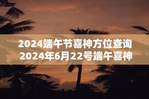 2025端午节喜神方位查询 2025年6月22号端午喜神位置